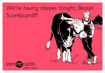 We're having ribeyes tonight, Bessie!
Scoreboard!!!!