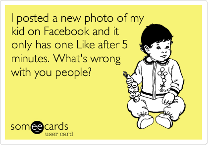 I posted a new photo of my
kid on Facebook and it
only has one Like after 5
minutes. What's wrong
with you people?