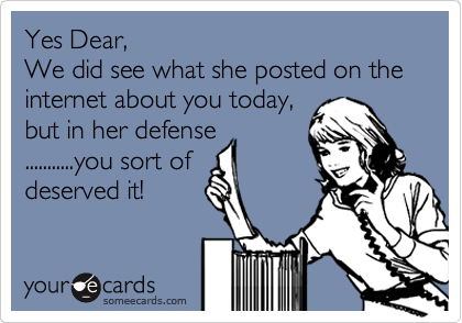 Yes Dear,
We did see what she posted on the internet about you today,
but in her defense
...........you sort of
deserved it!