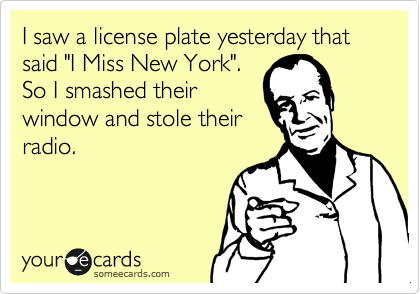 I saw a license plate yesterday that said "I Miss New York".
So I smashed their
window and stole their
radio.