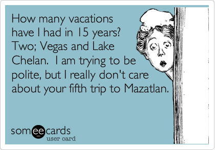 How many vacations
have I had in 15 years? 
Two; Vegas and Lake
Chelan.  I am trying to be
polite, but I really don't care
about your fifth trip to Mazatlan.
