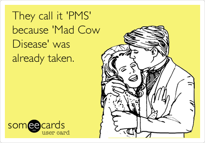 They call it 'PMS'
because 'Mad Cow
Disease' was
already taken.