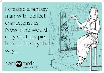 I created a fantasy
man with perfect
characteristics.
Now, if he would
only shut his pie
hole, he'd stay that
way....