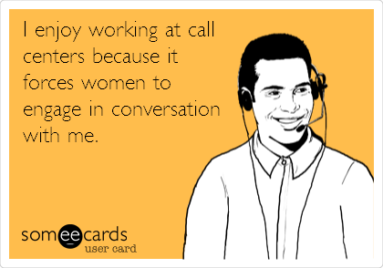 I enjoy working at call
centers because it
forces women to
engage in conversation
with me.