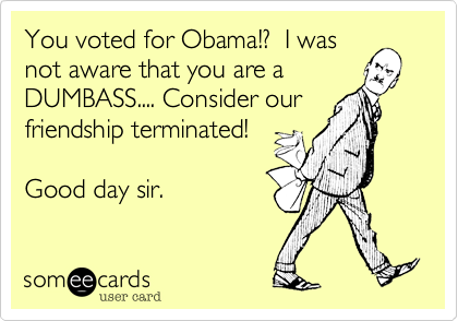 You voted for Obama!%3F  I was
not aware that you are a
DUMBASS.... Consider our
friendship terminated!

Good day sir.