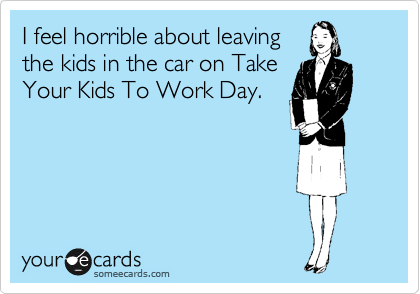 I feel horrible about leaving
the kids in the car on Take
Your Kids To Work Day.
