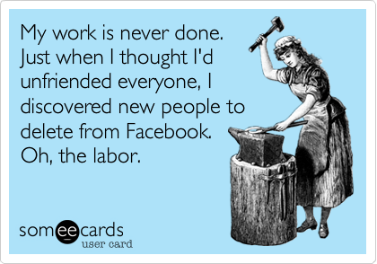 My work is never done.
Just when I thought I'd
unfriended everyone%2C I
discovered new people to
delete from Facebook.
Oh%2C the labor.