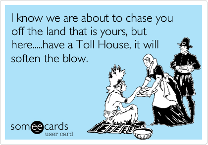 I know we are about to chase you off the land that is yours, but
here.....have a Toll House, it will
soften the blow.