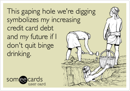 This gaping whole we're digging
symbolizes both my increasing
credit card debt 
and my future if I
don't quit binge
drinking.