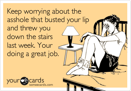 Keep worrying about the
asshole that busted your lip
and threw you
down the stairs
last week. Your
doing a great job.