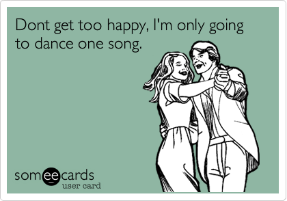 Dont get too happy, I'm only going to dance one song.