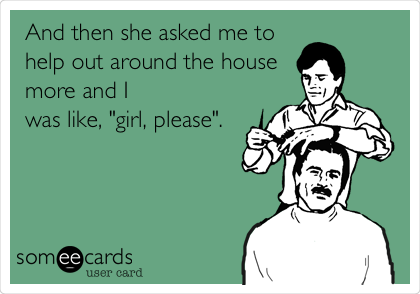 And then she asked me to
help out around the house
more and I
was like, "girl, please".