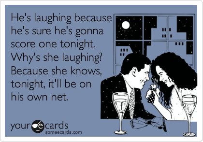 He's laughing because
he's sure he's gonna
score one tonight.
Why's she laughing?
Because she knows,
tonight, it'll be on 
his own net. 