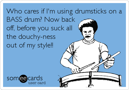Who cares if I'm using drumsticks on a
BASS drum? Now back
off, before you suck all
the douchy-ness
out of my style!!
