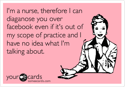 I'm a nurse, therefore I can
diaganose you over
facebook even if it's out of
my scope of practice and I
have no idea what I'm
talking about.