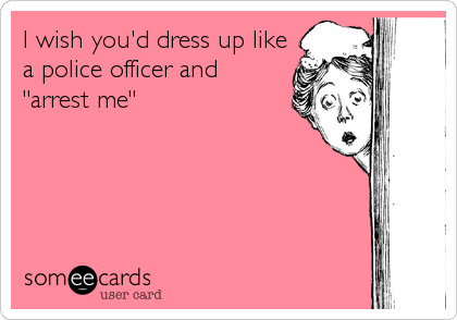 I wish you'd dress up like
a police officer and
"arrest me"