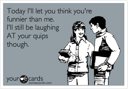 Today I'll let you think you're funnier than me. 
I'll still be laughing 
AT your quips
though.