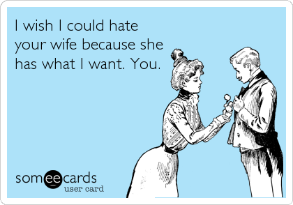 I wish I could hate
your wife because she
has what I want. You.