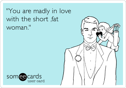 "You are madly in love
with the short ,fat
woman."