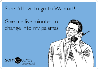 Sure I'd love to go to Walmart!

Give me five minutes to
change into my pajamas.