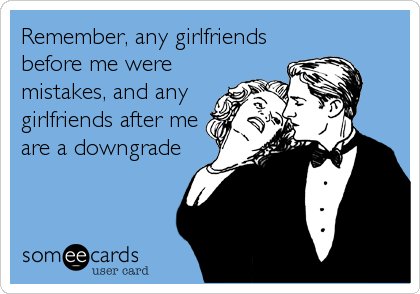Remember, any girlfriends
before me were
mistakes, and any
girlfriends after me
are a downgrade