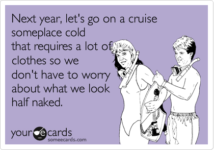 Next year, let's go on a cruise someplace cold
that requires a lot of
clothes so we
don't have to worry
about what we look
half naked.