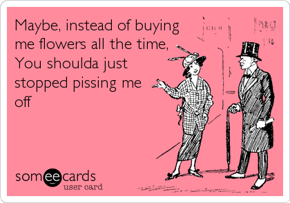 Maybe, instead of buying
me flowers all the time,
You shoulda just
stopped pissing me
off