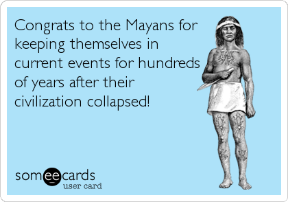 Congrats to the Mayans for 
keeping themselves in 
current events for hundreds
of years after their
civilization collapsed!