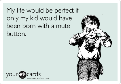 My life would be perfect if 
only my kid would have
been born with a mute
button.