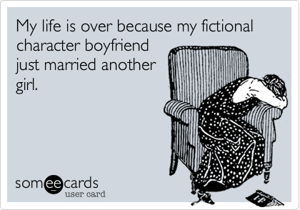 My life is over becasue my fictional character boyfriendjust married anothergirl. 