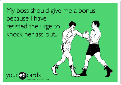 My boss should give me a bonus because I have
resisted the  urge to
knock her ass out...
