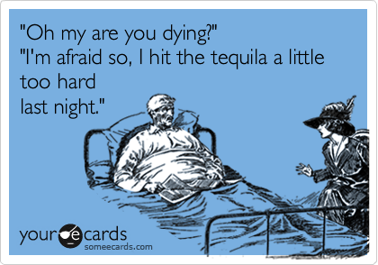"Oh my are you dying?" 
"I'm afraid so, I hit the tequila a little too hard
last night."