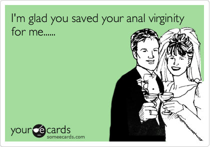 I'm glad you saved your anal virginity  for me......