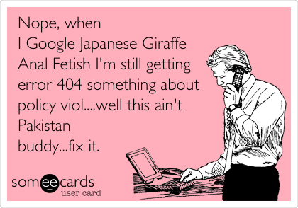 Nope, when
I Google Japanese Giraffe
Anal Fetish I'm still getting
error 404 something about
policy viol....well this ain't
Pakistan
buddy...fix it.