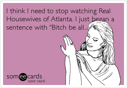 I think I need to stop watching Real
Housewives of Atlanta. I just began a
sentence with "Bitch be all......"