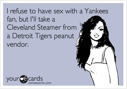 I refuse to have sex with a Yankees fan, but I'll take a
Cleveland Steamer from
a Detroit Tigers peanut
vendor.