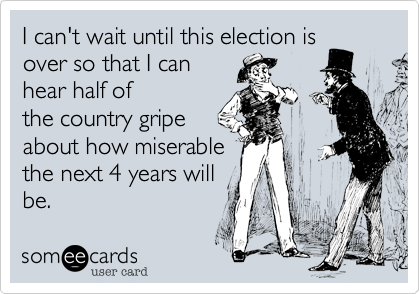 I can't wait until this election is 
over so that I can 
hear half of
the country gripe
about how miserable 
the next 4 years will
be.