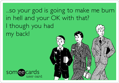 ...so your god is going to make me burn
in hell and your OK with that?
I though you had
my back!