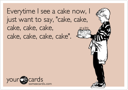 Everytime I see a cake now, I
just want to say, "cake, cake,
cake, cake, cake,
cake,cake, cake, cake".
