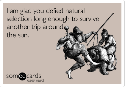 I am glad you defied natural selection long enough to survive
another trip around
the sun.
