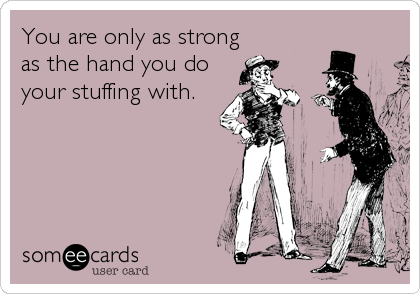 You are only as strong
as the hand you do
your stuffing with.