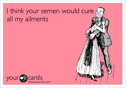 I think your semen would cure
all my ailments