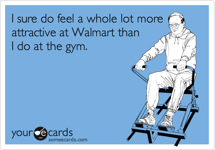 I sure do feel a whole lot more attractive at Walmart than 
I do at the gym. 
