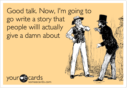 Good talk. Now, I'm going to
go write a story that
people willl actually
give a damn about