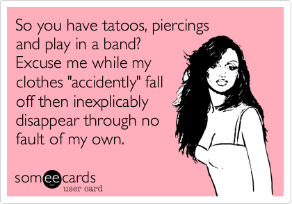 So you have tatoos, piercings
and play in a band?
Excuse me while my
clothes "accidently" fall
off then inexplicably
disappear through no
fault of my own.  
