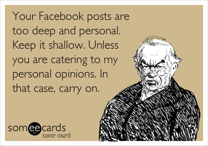 Your Facebook posts are
too deep and personal.
Keep it shallow. Unless
you are catering to my
personal opinions. In
that case, carry on.
