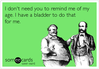I don't need you to remind me of my
age. I have a bladder to do that
for me.