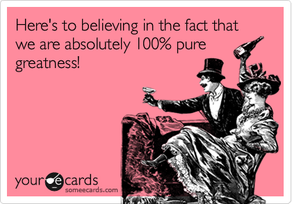 Here's to believing in the fact that we are absolutely 100% pure
greatness!