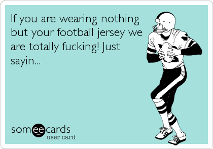 If you are wearing nothing
but your football jersey we
are totally fucking! Just
sayin...
