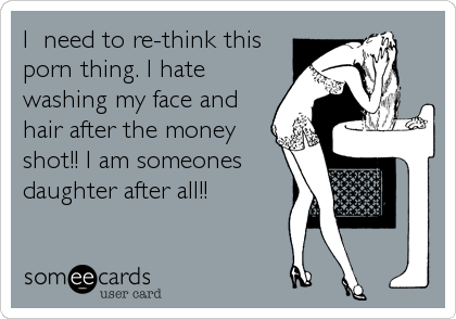 I need to re-think this porn thing. I hate washing my face and hair after  the money shot!! I am someones daughter after all!! | News Ecard